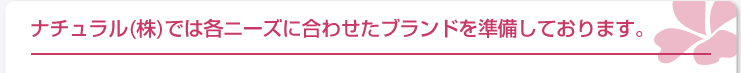 ナチュラル(株)では各ニーズに合わせたブランドを準備しております。